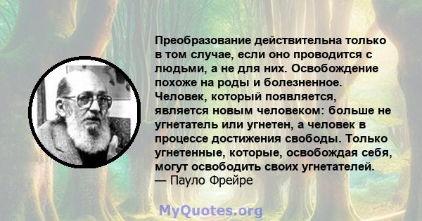 Преобразование действительна только в том случае, если оно проводится с людьми, а не для них. Освобождение похоже на роды и болезненное. Человек, который появляется, является новым человеком: больше не угнетатель или