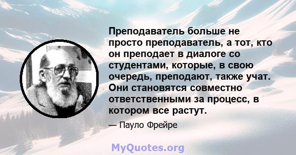 Преподаватель больше не просто преподаватель, а тот, кто он преподает в диалоге со студентами, которые, в свою очередь, преподают, также учат. Они становятся совместно ответственными за процесс, в котором все растут.