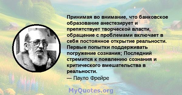 Принимая во внимание, что банковское образование анестезирует и препятствует творческой власти, обращение с проблемами включает в себя постоянное открытие реальности. Первые попытки поддерживать погружение сознания;