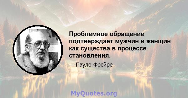 Проблемное обращение подтверждает мужчин и женщин как существа в процессе становления.