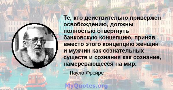 Те, кто действительно привержен освобождению, должны полностью отвергнуть банковскую концепцию, приняв вместо этого концепцию женщин и мужчин как сознательных существ и сознания как сознание, намеревающееся на мир.