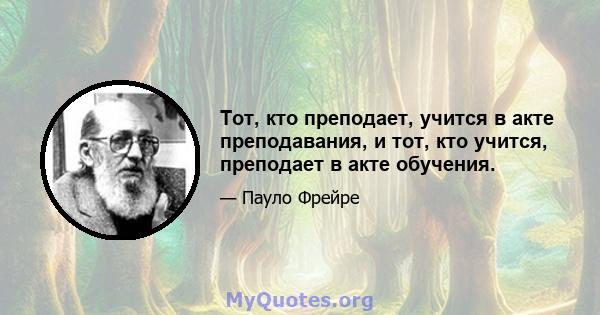 Тот, кто преподает, учится в акте преподавания, и тот, кто учится, преподает в акте обучения.