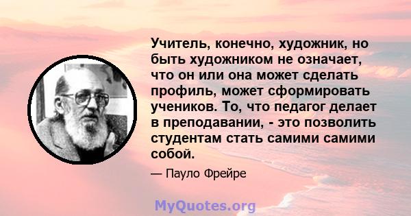 Учитель, конечно, художник, но быть художником не означает, что он или она может сделать профиль, может сформировать учеников. То, что педагог делает в преподавании, - это позволить студентам стать самими самими собой.