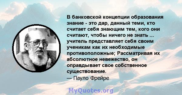 В банковской концепции образования знание - это дар, данный теми, кто считает себя знающим тем, кого они считают, чтобы ничего не знать ... учитель представляет себя своим ученикам как их необходимые противоположные;