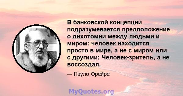 В банковской концепции подразумевается предположение о дихотомии между людьми и миром: человек находится просто в мире, а не с миром или с другими; Человек-зритель, а не воссоздал.