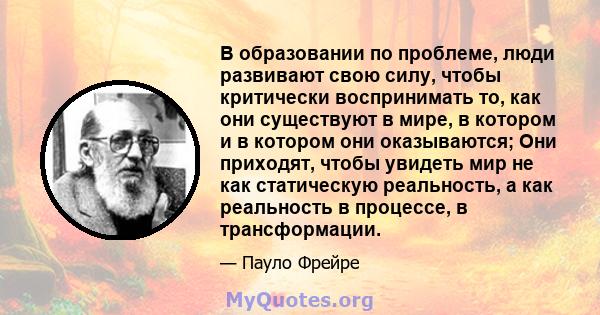 В образовании по проблеме, люди развивают свою силу, чтобы критически воспринимать то, как они существуют в мире, в котором и в котором они оказываются; Они приходят, чтобы увидеть мир не как статическую реальность, а