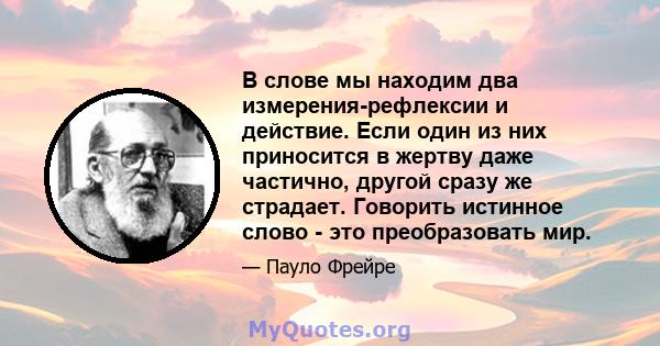 В слове мы находим два измерения-рефлексии и действие. Если один из них приносится в жертву даже частично, другой сразу же страдает. Говорить истинное слово - это преобразовать мир.