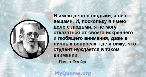 Я имею дело с людьми, а не с вещами. И, поскольку я имею дело с людьми, я не могу отказаться от своего искреннего и любящего внимания, даже в личных вопросах, где я вижу, что студент нуждается в таком внимании.