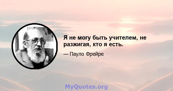 Я не могу быть учителем, не разжигая, кто я есть.