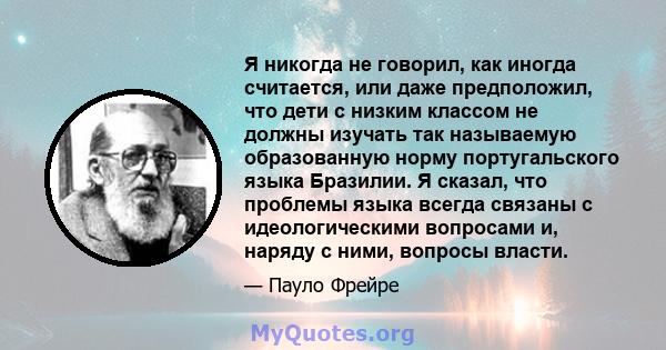 Я никогда не говорил, как иногда считается, или даже предположил, что дети с низким классом не должны изучать так называемую образованную норму португальского языка Бразилии. Я сказал, что проблемы языка всегда связаны