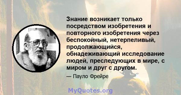 Знание возникает только посредством изобретения и повторного изобретения через беспокойный, нетерпеливый, продолжающийся, обнадеживающий исследование людей, преследующих в мире, с миром и друг с другом.