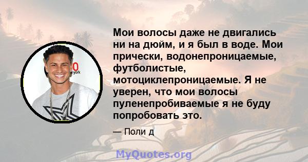 Мои волосы даже не двигались ни на дюйм, и я был в воде. Мои прически, водонепроницаемые, футболистые, мотоциклепроницаемые. Я не уверен, что мои волосы пуленепробиваемые я не буду попробовать это.