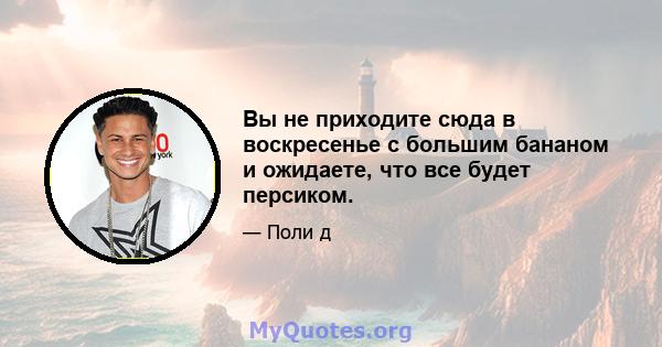 Вы не приходите сюда в воскресенье с большим бананом и ожидаете, что все будет персиком.