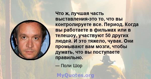 Что ж, лучшая часть выставления-это то, что вы контролируете все. Период. Когда вы работаете в фильмах или в телешоу, участвуют 50 других людей. И это тяжело, чувак. Они промывают вам мозги, чтобы думать, что вы