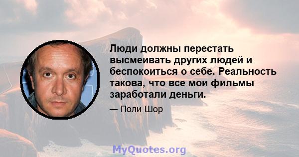 Люди должны перестать высмеивать других людей и беспокоиться о себе. Реальность такова, что все мои фильмы заработали деньги.