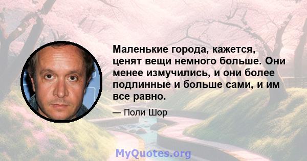 Маленькие города, кажется, ценят вещи немного больше. Они менее измучились, и они более подлинные и больше сами, и им все равно.