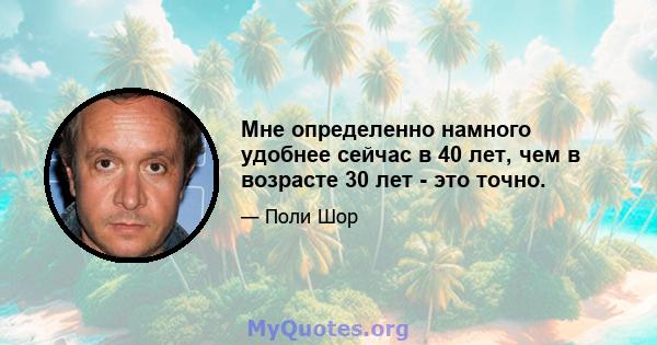 Мне определенно намного удобнее сейчас в 40 лет, чем в возрасте 30 лет - это точно.