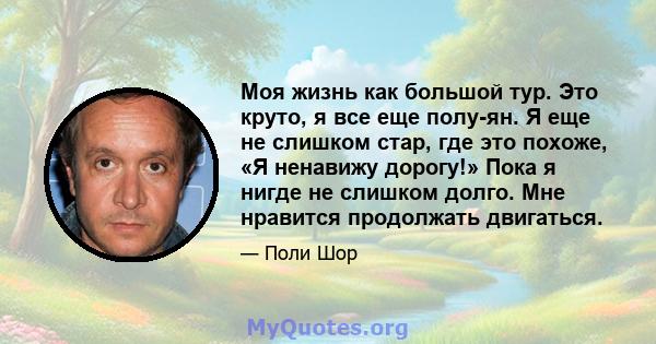 Моя жизнь как большой тур. Это круто, я все еще полу-ян. Я еще не слишком стар, где это похоже, «Я ненавижу дорогу!» Пока я нигде не слишком долго. Мне нравится продолжать двигаться.