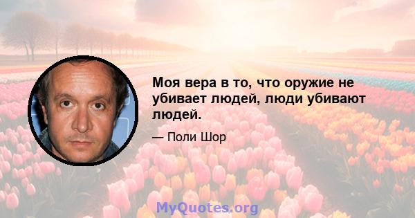 Моя вера в то, что оружие не убивает людей, люди убивают людей.