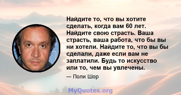 Найдите то, что вы хотите сделать, когда вам 60 лет. Найдите свою страсть. Ваша страсть, ваша работа, что бы вы ни хотели. Найдите то, что вы бы сделали, даже если вам не заплатили. Будь то искусство или то, чем вы