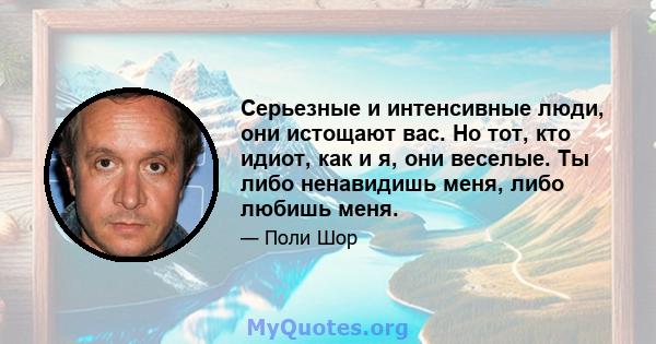 Серьезные и интенсивные люди, они истощают вас. Но тот, кто идиот, как и я, они веселые. Ты либо ненавидишь меня, либо любишь меня.