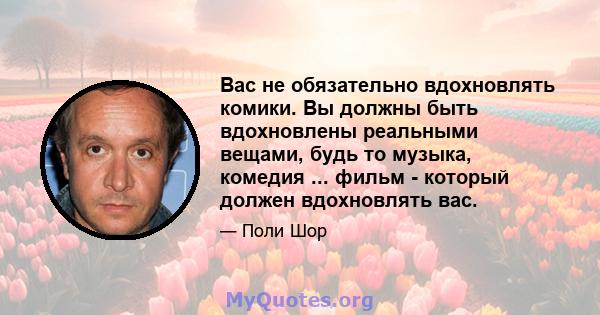 Вас не обязательно вдохновлять комики. Вы должны быть вдохновлены реальными вещами, будь то музыка, комедия ... фильм - который должен вдохновлять вас.