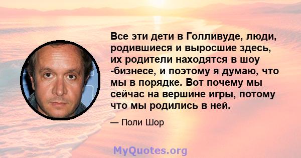 Все эти дети в Голливуде, люди, родившиеся и выросшие здесь, их родители находятся в шоу -бизнесе, и поэтому я думаю, что мы в порядке. Вот почему мы сейчас на вершине игры, потому что мы родились в ней.