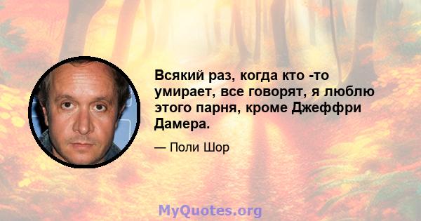 Всякий раз, когда кто -то умирает, все говорят, я люблю этого парня, кроме Джеффри Дамера.