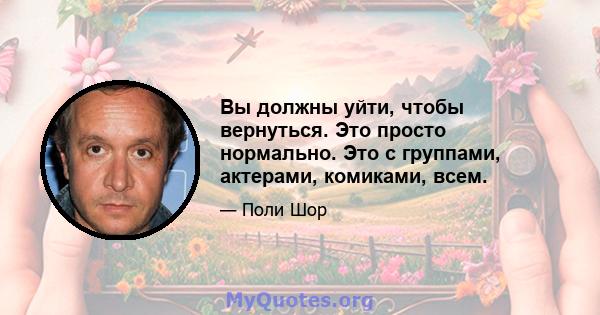 Вы должны уйти, чтобы вернуться. Это просто нормально. Это с группами, актерами, комиками, всем.