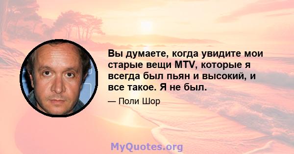 Вы думаете, когда увидите мои старые вещи MTV, которые я всегда был пьян и высокий, и все такое. Я не был.