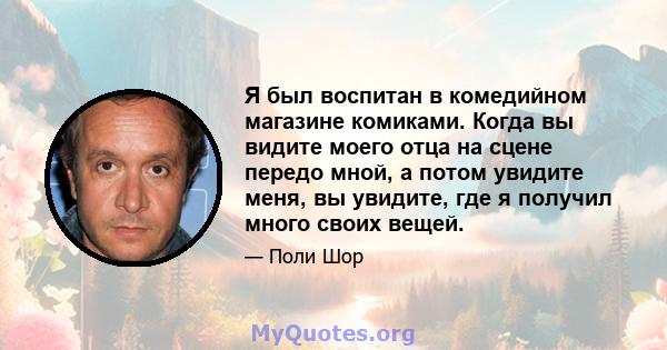 Я был воспитан в комедийном магазине комиками. Когда вы видите моего отца на сцене передо мной, а потом увидите меня, вы увидите, где я получил много своих вещей.