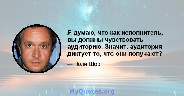 Я думаю, что как исполнитель, вы должны чувствовать аудиторию. Значит, аудитория диктует то, что они получают?