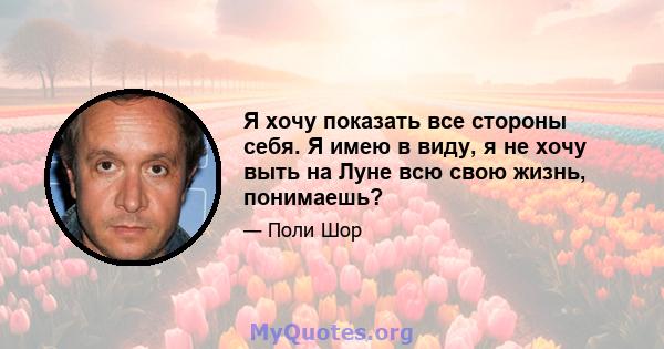 Я хочу показать все стороны себя. Я имею в виду, я не хочу выть на Луне всю свою жизнь, понимаешь?