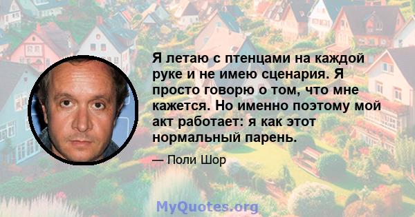 Я летаю с птенцами на каждой руке и не имею сценария. Я просто говорю о том, что мне кажется. Но именно поэтому мой акт работает: я как этот нормальный парень.