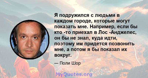 Я подружился с людьми в каждом городе, которые могут показать мне. Например, если бы кто -то приехал в Лос -Анджелес, он бы не знал, куда идти, поэтому им придется позвонить мне, а потом я бы показал их вокруг.