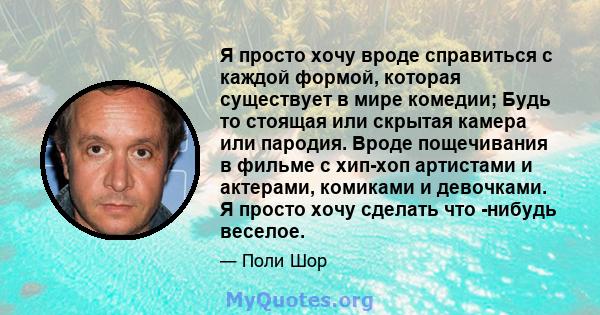 Я просто хочу вроде справиться с каждой формой, которая существует в мире комедии; Будь то стоящая или скрытая камера или пародия. Вроде пощечивания в фильме с хип-хоп артистами и актерами, комиками и девочками. Я