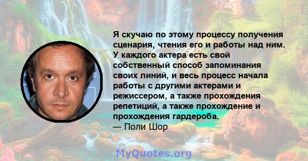 Я скучаю по этому процессу получения сценария, чтения его и работы над ним. У каждого актера есть свой собственный способ запоминания своих линий, и весь процесс начала работы с другими актерами и режиссером, а также