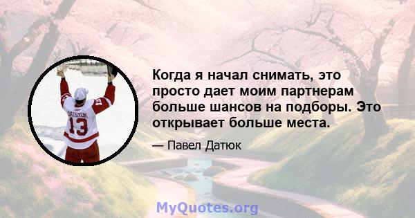 Когда я начал снимать, это просто дает моим партнерам больше шансов на подборы. Это открывает больше места.