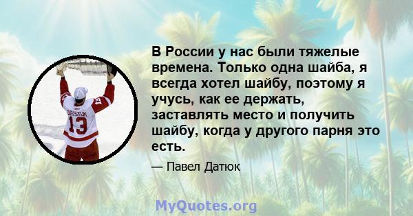 В России у нас были тяжелые времена. Только одна шайба, я всегда хотел шайбу, поэтому я учусь, как ее держать, заставлять место и получить шайбу, когда у другого парня это есть.