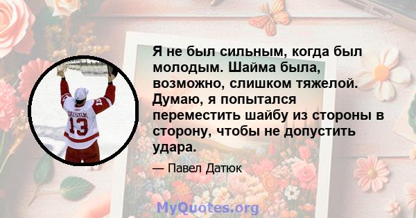 Я не был сильным, когда был молодым. Шайма была, возможно, слишком тяжелой. Думаю, я попытался переместить шайбу из стороны в сторону, чтобы не допустить удара.