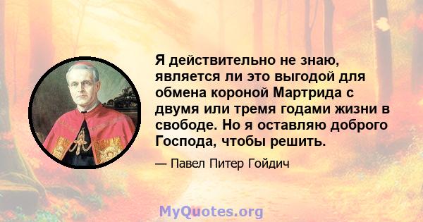 Я действительно не знаю, является ли это выгодой для обмена короной Мартрида с двумя или тремя годами жизни в свободе. Но я оставляю доброго Господа, чтобы решить.