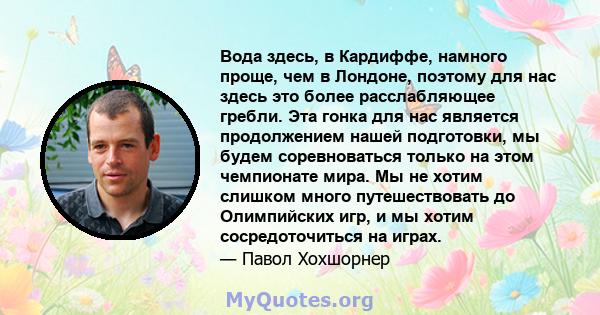 Вода здесь, в Кардиффе, намного проще, чем в Лондоне, поэтому для нас здесь это более расслабляющее гребли. Эта гонка для нас является продолжением нашей подготовки, мы будем соревноваться только на этом чемпионате