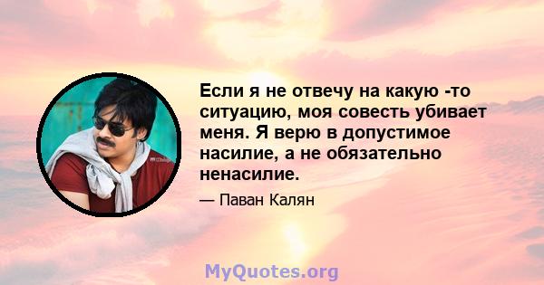 Если я не отвечу на какую -то ситуацию, моя совесть убивает меня. Я верю в допустимое насилие, а не обязательно ненасилие.