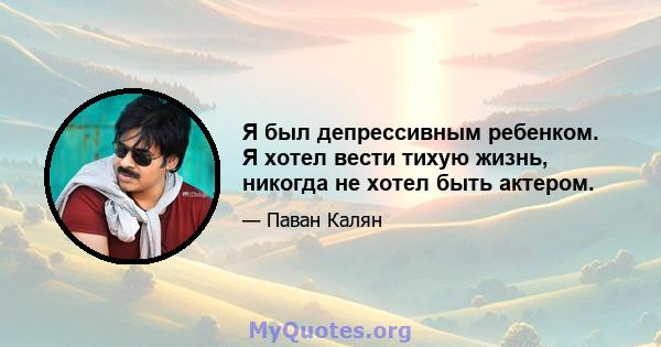 Я был депрессивным ребенком. Я хотел вести тихую жизнь, никогда не хотел быть актером.