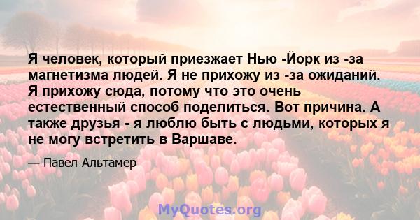 Я человек, который приезжает Нью -Йорк из -за магнетизма людей. Я не прихожу из -за ожиданий. Я прихожу сюда, потому что это очень естественный способ поделиться. Вот причина. А также друзья - я люблю быть с людьми,