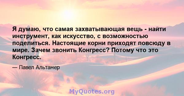 Я думаю, что самая захватывающая вещь - найти инструмент, как искусство, с возможностью поделиться. Настоящие корни приходят повсюду в мире. Зачем звонить Конгресс? Потому что это Конгресс.