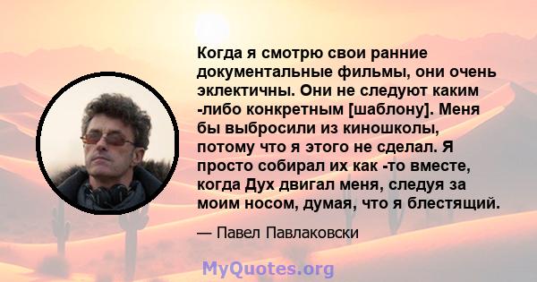 Когда я смотрю свои ранние документальные фильмы, они очень эклектичны. Они не следуют каким -либо конкретным [шаблону]. Меня бы выбросили из киношколы, потому что я этого не сделал. Я просто собирал их как -то вместе,