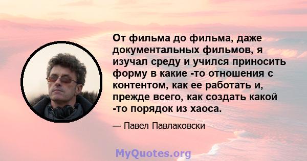 От фильма до фильма, даже документальных фильмов, я изучал среду и учился приносить форму в какие -то отношения с контентом, как ее работать и, прежде всего, как создать какой -то порядок из хаоса.