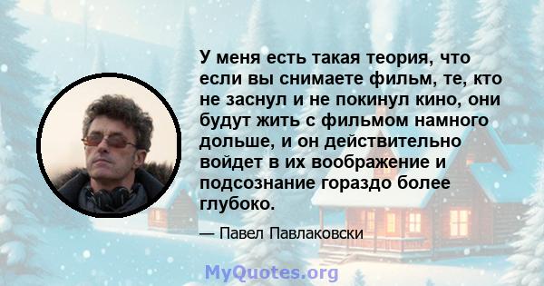 У меня есть такая теория, что если вы снимаете фильм, те, кто не заснул и не покинул кино, они будут жить с фильмом намного дольше, и он действительно войдет в их воображение и подсознание гораздо более глубоко.