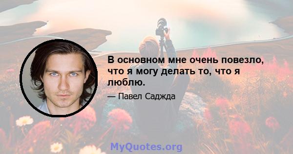 В основном мне очень повезло, что я могу делать то, что я люблю.